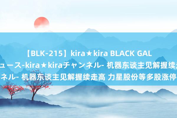 【BLK-215】kira★kira BLACK GAL 黒ギャル・EMIRIプロデュース-kira★kiraチャンネル- 机器东谈主见解握续走高 力星股份等多股涨停