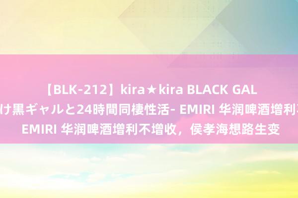 【BLK-212】kira★kira BLACK GAL レンタル痴女GAL-日焼け黒ギャルと24時間同棲性活- EMIRI 华润啤酒增利不增收，侯孝海想路生变