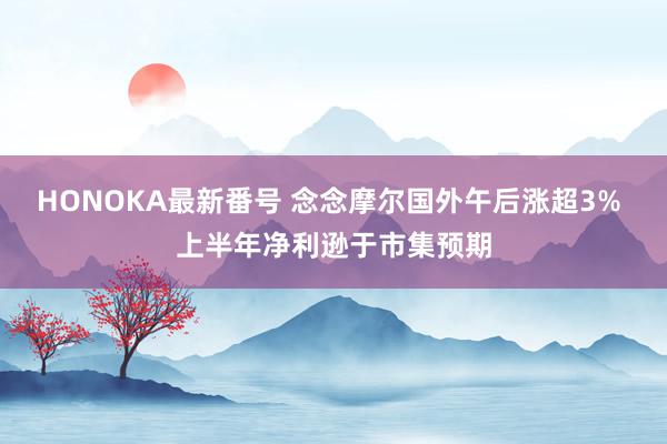 HONOKA最新番号 念念摩尔国外午后涨超3% 上半年净利逊于市集预期