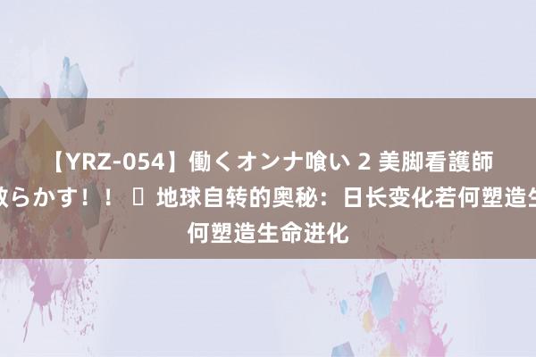 【YRZ-054】働くオンナ喰い 2 美脚看護師を食い散らかす！！ ​地球自转的奥秘：日长变化若何塑造生命进化