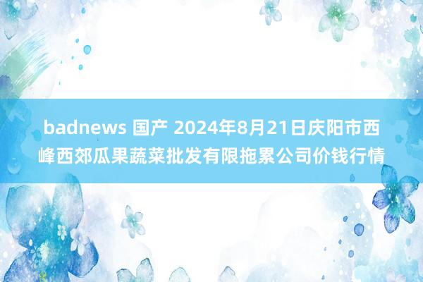 badnews 国产 2024年8月21日庆阳市西峰西郊瓜果蔬菜批发有限拖累公司价钱行情