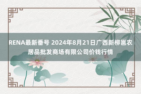 RENA最新番号 2024年8月21日广西新柳邕农居品批发商场有限公司价钱行情