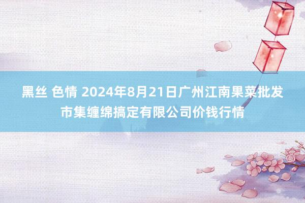 黑丝 色情 2024年8月21日广州江南果菜批发市集缠绵搞定有限公司价钱行情