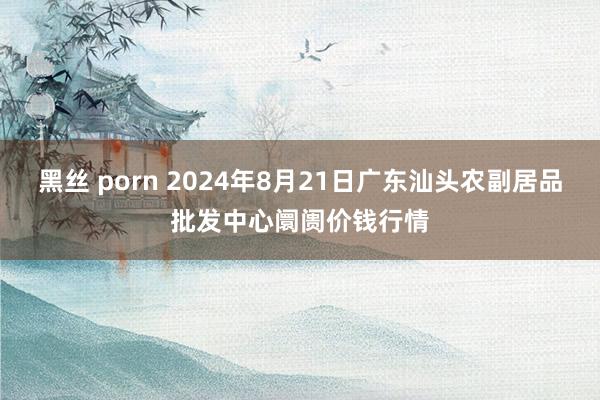 黑丝 porn 2024年8月21日广东汕头农副居品批发中心阛阓价钱行情