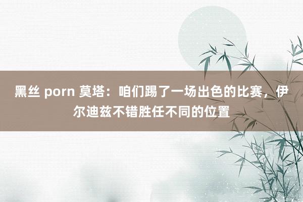 黑丝 porn 莫塔：咱们踢了一场出色的比赛，伊尔迪兹不错胜任不同的位置