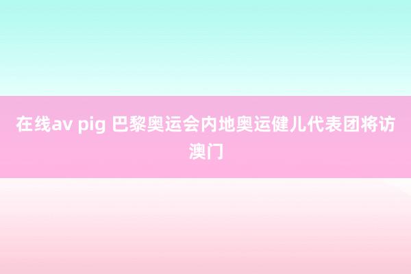 在线av pig 巴黎奥运会内地奥运健儿代表团将访澳门