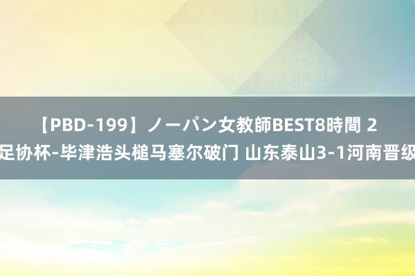 【PBD-199】ノーパン女教師BEST8時間 2 足协杯-毕津浩头槌马塞尔破门 山东泰山3-1河南晋级