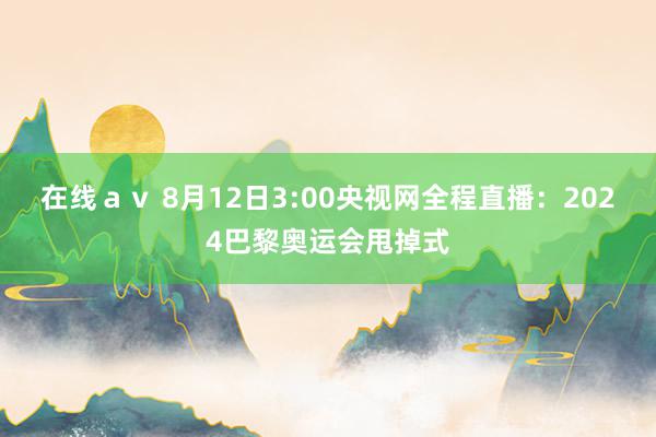 在线ａｖ 8月12日3:00央视网全程直播：2024巴黎奥运会甩掉式