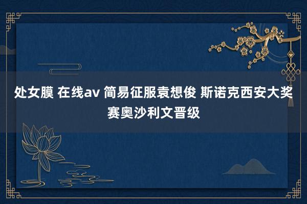 处女膜 在线av 简易征服袁想俊 斯诺克西安大奖赛奥沙利文晋级