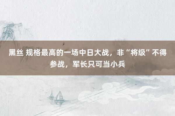 黑丝 规格最高的一场中日大战，非“将级”不得参战，军长只可当小兵