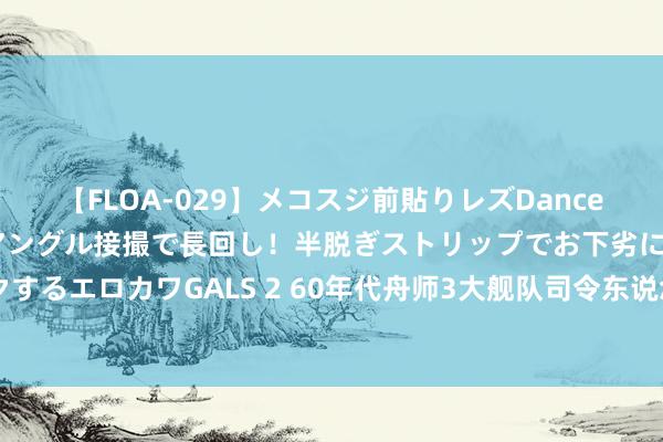 【FLOA-029】メコスジ前貼りレズDance オマ○コ喰い込みをローアングル接撮で長回し！半脱ぎストリップでお下劣にケツをシェイクするエロカワGALS 2 60年代舟师3大舰队司令东说念主称南瘸子、北拐子、一只虎 他们是谁？