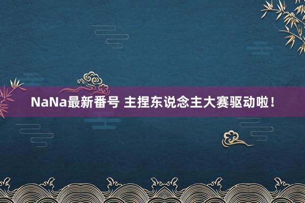 NaNa最新番号 主捏东说念主大赛驱动啦！