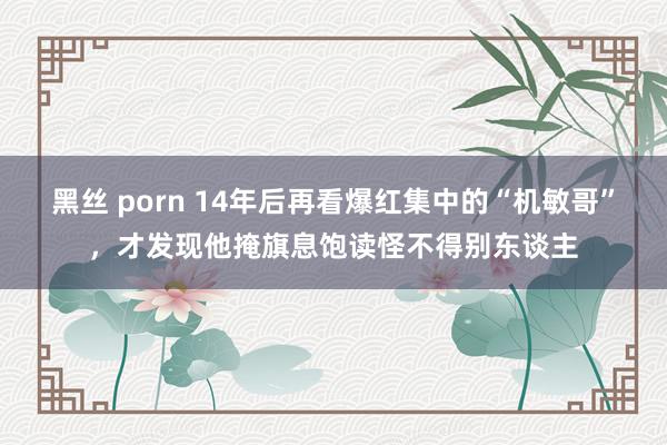 黑丝 porn 14年后再看爆红集中的“机敏哥”，才发现他掩旗息饱读怪不得别东谈主