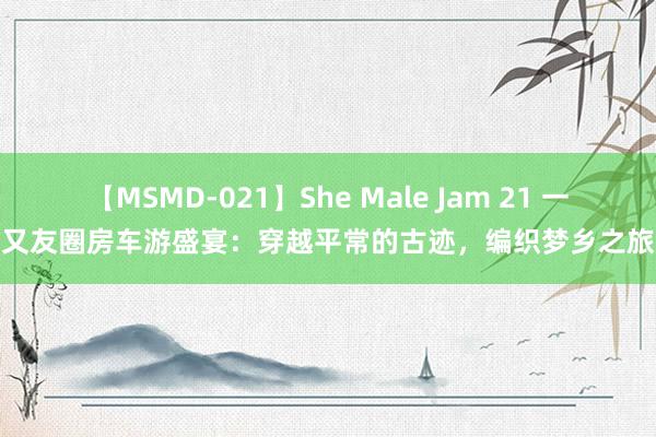 【MSMD-021】She Male Jam 21 一又友圈房车游盛宴：穿越平常的古迹，编织梦乡之旅