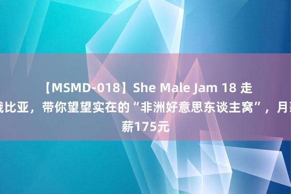 【MSMD-018】She Male Jam 18 走进埃塞俄比亚，带你望望实在的“非洲好意思东谈主窝”，月薪175元