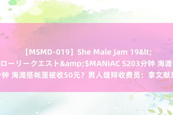 【MSMD-019】She Male Jam 19</a>2008-08-04グローリークエスト&$MANIAC S203分钟 海滩搭帐篷被收50元？男人雄辩收费员：拿文献来！营口文旅消一火