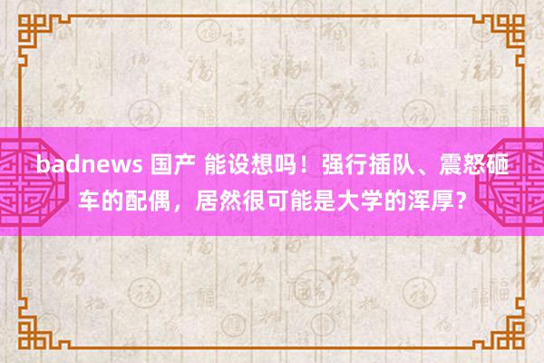 badnews 国产 能设想吗！强行插队、震怒砸车的配偶，居然很可能是大学的浑厚？