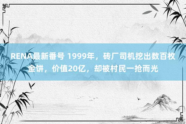 RENA最新番号 1999年，砖厂司机挖出数百枚金饼，价值20亿，却被村民一抢而光