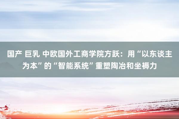 国产 巨乳 中欧国外工商学院方跃：用“以东谈主为本”的“智能系统”重塑陶冶和坐褥力