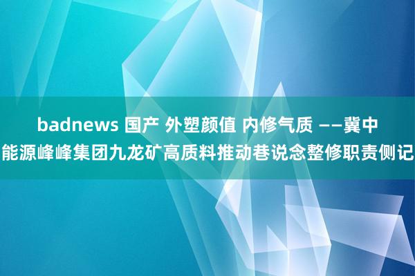 badnews 国产 外塑颜值 内修气质 ——冀中能源峰峰集团九龙矿高质料推动巷说念整修职责侧记