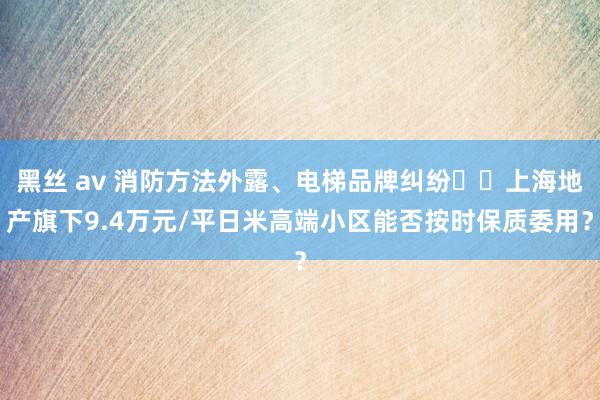 黑丝 av 消防方法外露、电梯品牌纠纷⋯⋯上海地产旗下9.4万元/平日米高端小区能否按时保质委用？