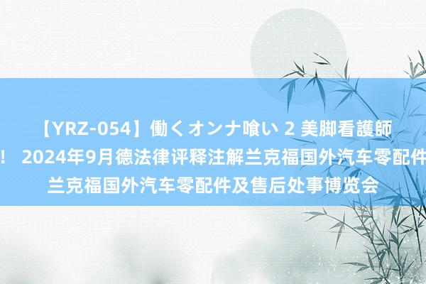 【YRZ-054】働くオンナ喰い 2 美脚看護師を食い散らかす！！ 2024年9月德法律评释注解兰克福国外汽车零配件及售后处事博览会