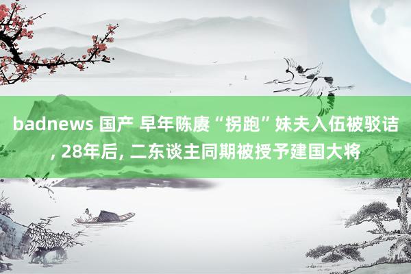 badnews 国产 早年陈赓“拐跑”妹夫入伍被驳诘, 28年后, 二东谈主同期被授予建国大将