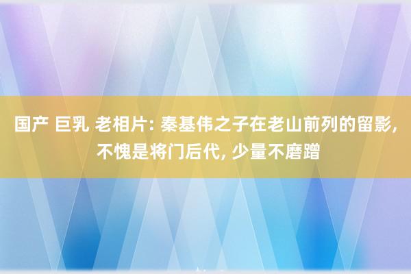 国产 巨乳 老相片: 秦基伟之子在老山前列的留影, 不愧是将门后代, 少量不磨蹭