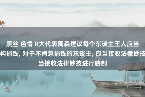 黑丝 色情 R大代表周森建议每个东谈主王人应当向慈善机构捐钱, 对于不肯意捐钱的东谈主, 应当接收法律妙技进行胁制