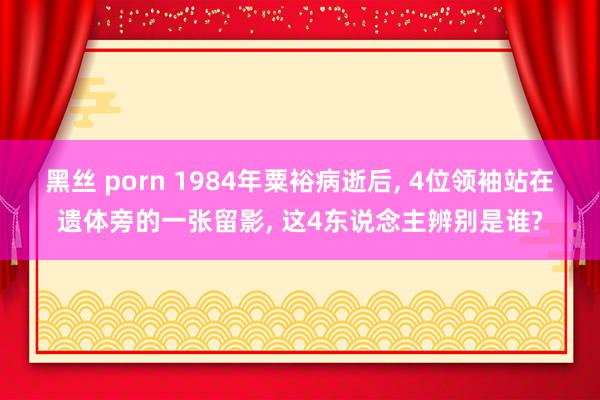 黑丝 porn 1984年粟裕病逝后, 4位领袖站在遗体旁的一张留影, 这4东说念主辨别是谁?