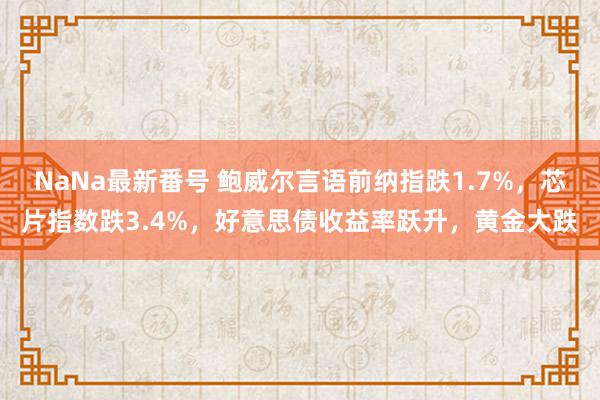 NaNa最新番号 鲍威尔言语前纳指跌1.7%，芯片指数跌3.4%，好意思债收益率跃升，黄金大跌