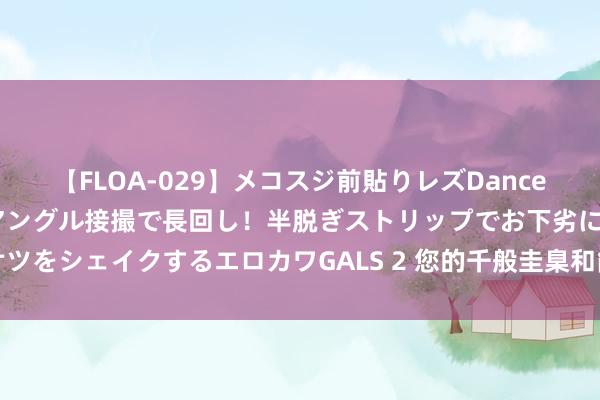 【FLOA-029】メコスジ前貼りレズDance オマ○コ喰い込みをローアングル接撮で長回し！半脱ぎストリップでお下劣にケツをシェイクするエロカワGALS 2 您的千般圭臬和能耐，齐会露馅，牛得不得了