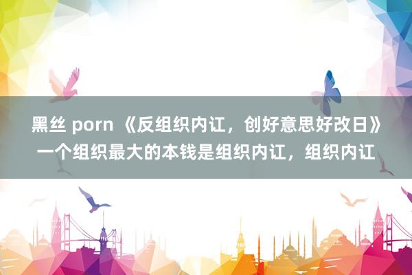 黑丝 porn 《反组织内讧，创好意思好改日》一个组织最大的本钱是组织内讧，组织内讧