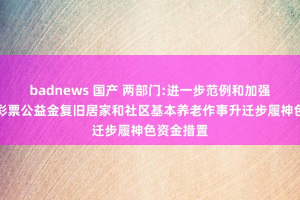 badnews 国产 两部门:进一步范例和加强中央专项彩票公益金复旧居家和社区基本养老作事升迁步履神色资金措置