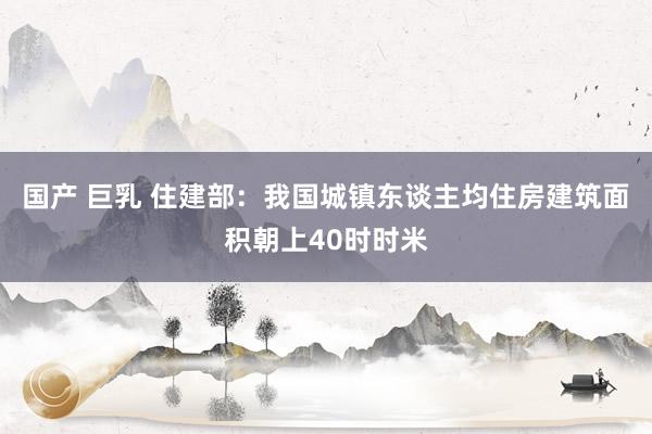 国产 巨乳 住建部：我国城镇东谈主均住房建筑面积朝上40时时米