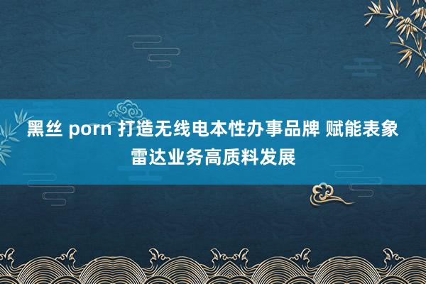 黑丝 porn 打造无线电本性办事品牌 赋能表象雷达业务高质料发展