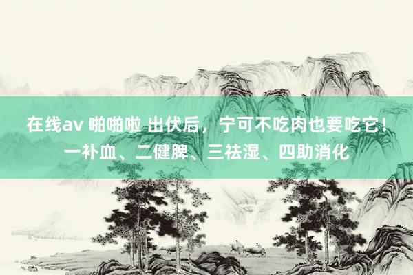 在线av 啪啪啦 出伏后，宁可不吃肉也要吃它！一补血、二健脾、三祛湿、四助消化