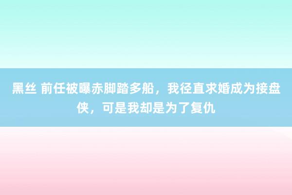 黑丝 前任被曝赤脚踏多船，我径直求婚成为接盘侠，可是我却是为了复仇