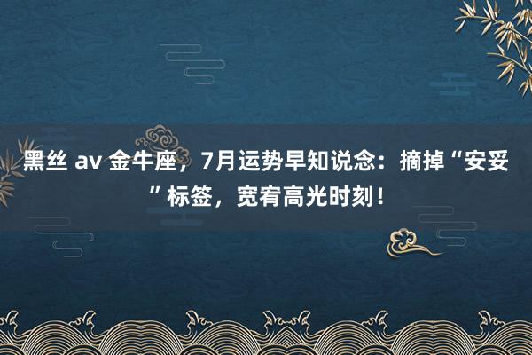 黑丝 av 金牛座，7月运势早知说念：摘掉“安妥”标签，宽宥高光时刻！