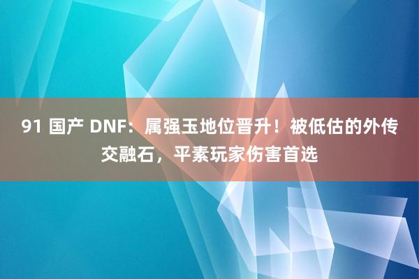 91 国产 DNF：属强玉地位晋升！被低估的外传交融石，平素玩家伤害首选