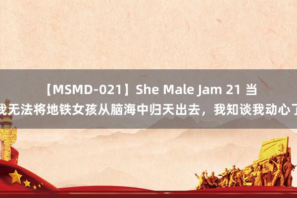 【MSMD-021】She Male Jam 21 当我无法将地铁女孩从脑海中归天出去，我知谈我动心了