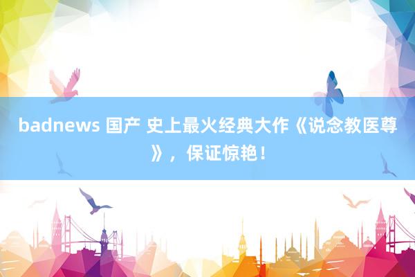 badnews 国产 史上最火经典大作《说念教医尊》，保证惊艳！