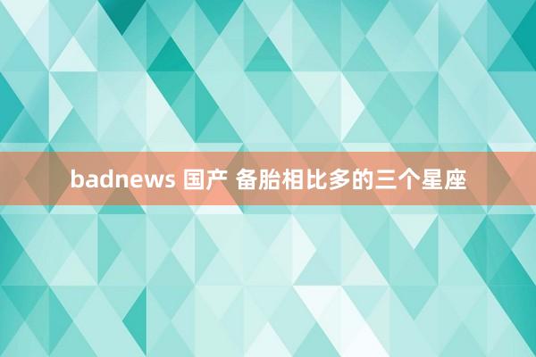 badnews 国产 备胎相比多的三个星座