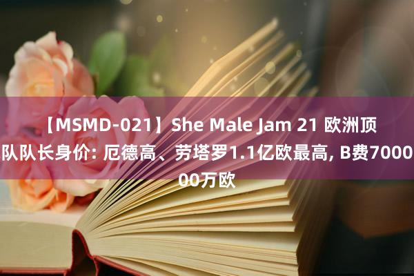 【MSMD-021】She Male Jam 21 欧洲顶级球队队长身价: 厄德高、劳塔罗1.1亿欧最高, B费7000万欧