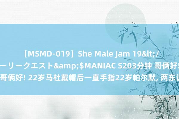 【MSMD-019】She Male Jam 19</a>2008-08-04グローリークエスト&$MANIAC S203分钟 哥俩好! 22岁马杜戴帽后一直手指22岁帕尔默, 两东说念主年龄仅差2个月