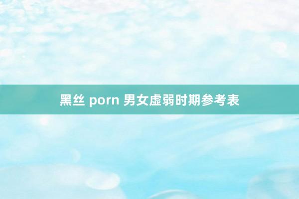 黑丝 porn 男女虚弱时期参考表