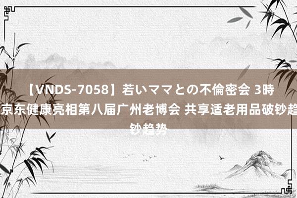 【VNDS-7058】若いママとの不倫密会 3時間 京东健康亮相第八届广州老博会 共享适老用品破钞趋势