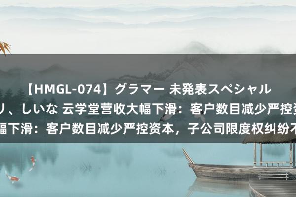 【HMGL-074】グラマー 未発表スペシャル 7 ゆず、MARIA、アメリ、しいな 云学堂营收大幅下滑：客户数目减少严控资本，子公司限度权纠纷不啻