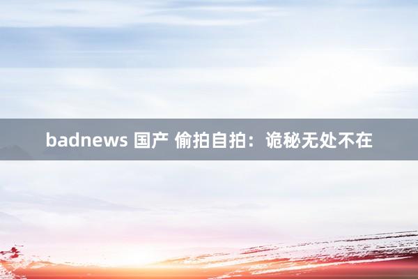 badnews 国产 偷拍自拍：诡秘无处不在